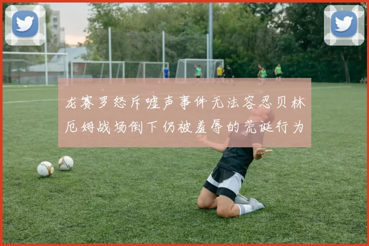 龙赛罗怒斥嘘声事件无法容忍贝林厄姆战场倒下仍被羞辱的荒诞行为